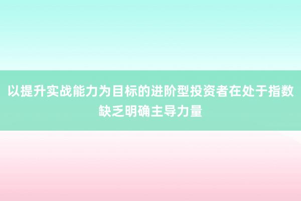 以提升实战能力为目标的进阶型投资者在处于指数缺乏明确主导力量