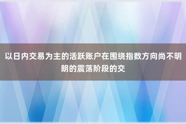 以日内交易为主的活跃账户在围绕指数方向尚不明朗的震荡阶段的交