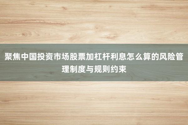 聚焦中国投资市场股票加杠杆利息怎么算的风险管理制度与规则约束