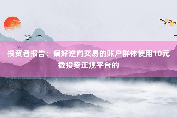 投资者报告:偏好逆向交易的账户群体使用10元微投资正规平台的