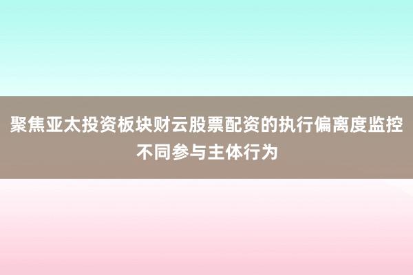 聚焦亚太投资板块财云股票配资的执行偏离度监控不同参与主体行为