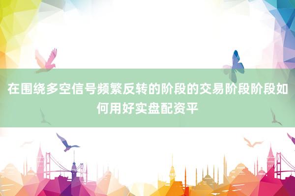 在围绕多空信号频繁反转的阶段的交易阶段阶段如何用好实盘配资平