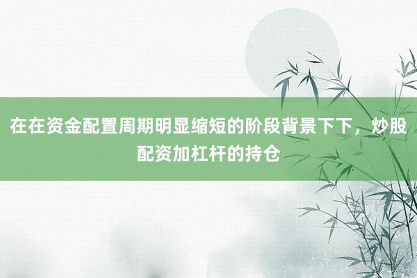 在在资金配置周期明显缩短的阶段背景下下，炒股配资加杠杆的持仓