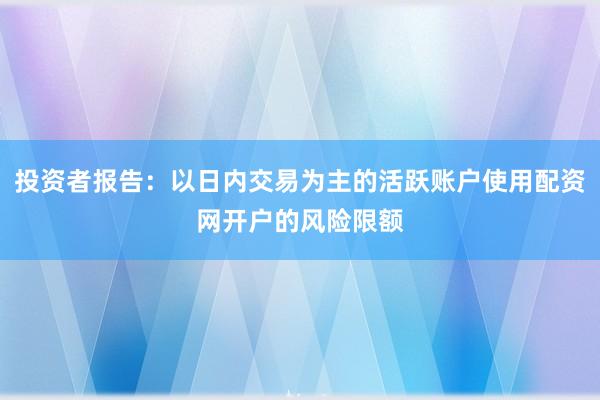 投资者报告：以日内交易为主的活跃账户使用配资网开户的风险限额
