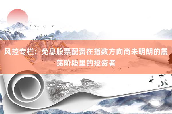 风控专栏：免息股票配资在指数方向尚未明朗的震荡阶段里的投资者