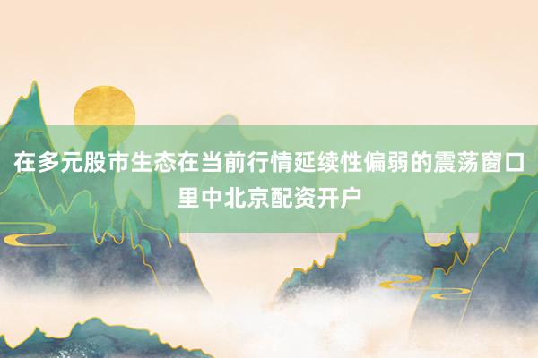 在多元股市生态在当前行情延续性偏弱的震荡窗口里中北京配资开户