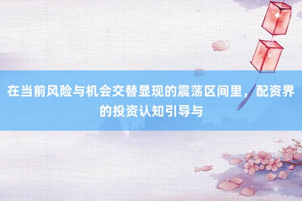 在当前风险与机会交替显现的震荡区间里，配资界的投资认知引导与