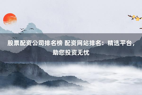 股票配资公司排名榜 配资网站排名：精选平台，助您投资无忧