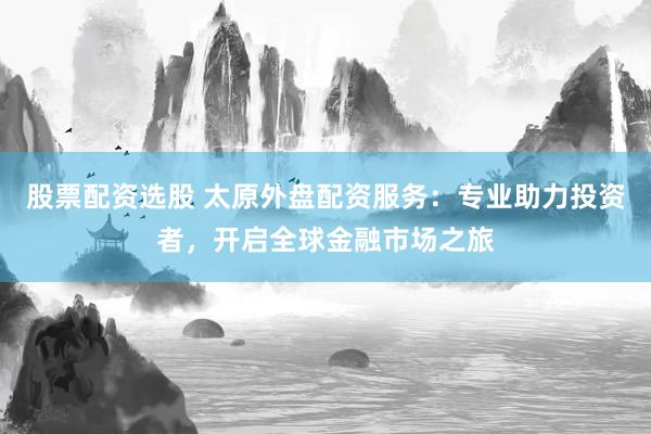 股票配资选股 太原外盘配资服务：专业助力投资者，开启全球金融市场之旅