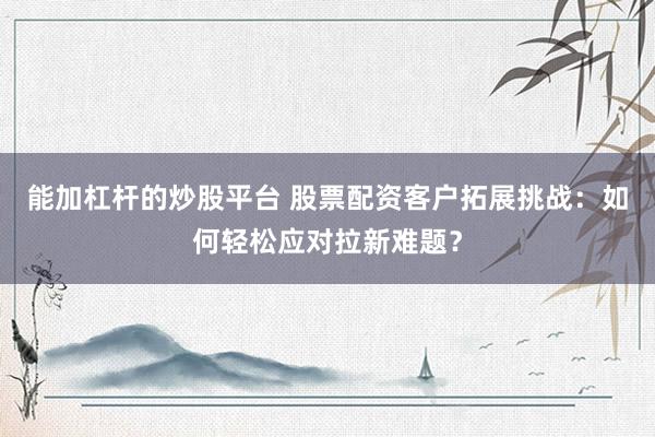 能加杠杆的炒股平台 股票配资客户拓展挑战：如何轻松应对拉新难题？
