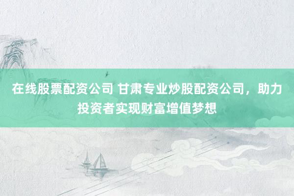 在线股票配资公司 甘肃专业炒股配资公司，助力投资者实现财富增值梦想