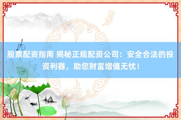 股票配资指南 揭秘正规配资公司：安全合法的投资利器，助您财富增值无忧！