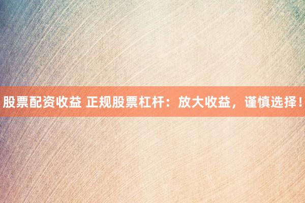 股票配资收益 正规股票杠杆：放大收益，谨慎选择！
