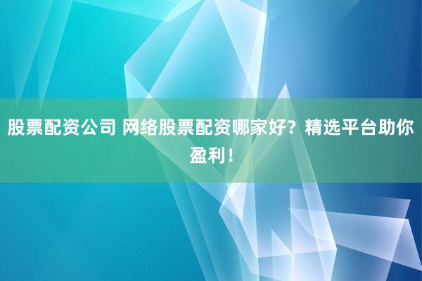 股票配资公司 网络股票配资哪家好？精选平台助你盈利！