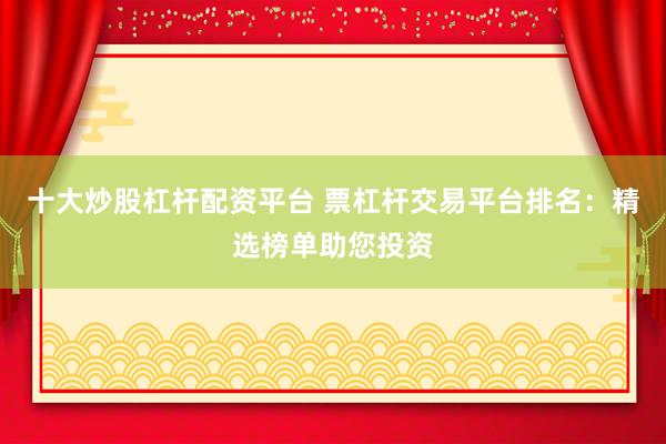 十大炒股杠杆配资平台 票杠杆交易平台排名：精选榜单助您投资