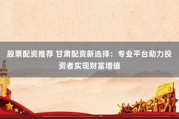 股票配资推荐 甘肃配资新选择：专业平台助力投资者实现财富增值