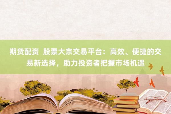 期货配资  股票大宗交易平台：高效、便捷的交易新选择，助力投资者把握市场机遇