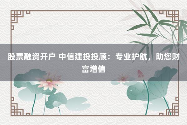 股票融资开户 中信建投投顾：专业护航，助您财富增值
