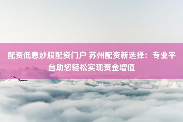 配资低息炒股配资门户 苏州配资新选择：专业平台助您轻松实现资金增值