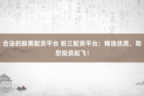合法的股票配资平台 前三配资平台：精选优质，助您投资起飞！