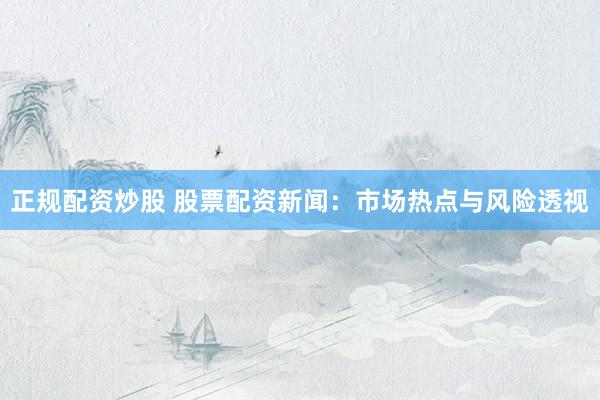 正规配资炒股 股票配资新闻：市场热点与风险透视
