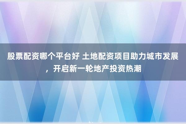 股票配资哪个平台好 土地配资项目助力城市发展,开启新一轮地产投资热潮