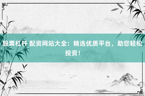 股票杠杆 配资网站大全：精选优质平台，助您轻松投资！