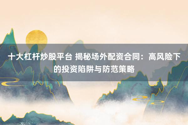 十大杠杆炒股平台 揭秘场外配资合同：高风险下的投资陷阱与防范策略