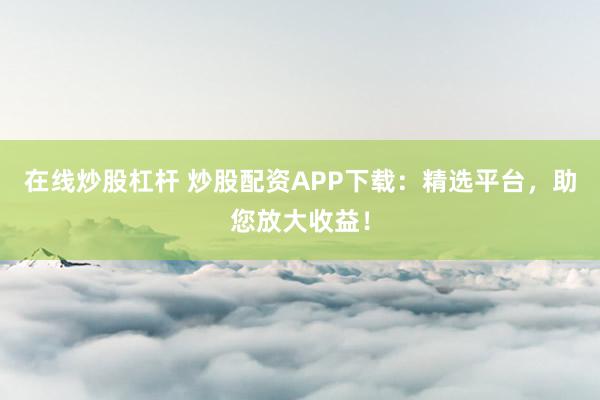在线炒股杠杆 炒股配资APP下载：精选平台，助您放大收益！