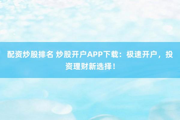 配资炒股排名 炒股开户APP下载：极速开户，投资理财新选择！