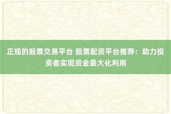 正规的股票交易平台 股票配资平台推荐：助力投资者实现资金最大化利用