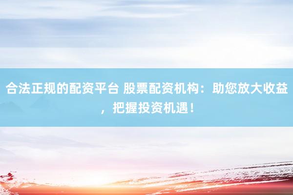 合法正规的配资平台 股票配资机构：助您放大收益，把握投资机遇！