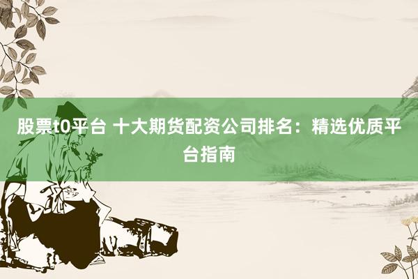股票t0平台 十大期货配资公司排名：精选优质平台指南