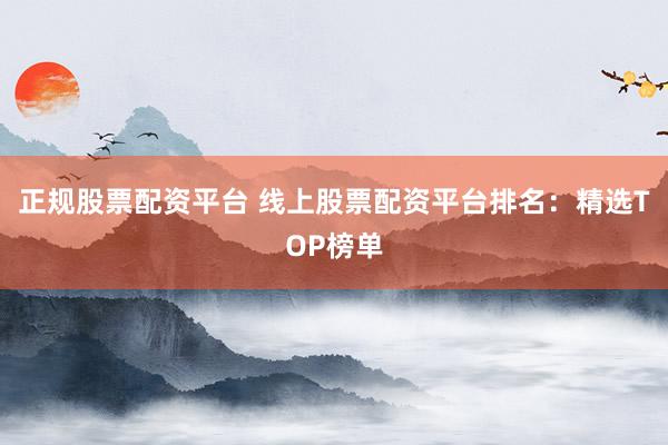 正规股票配资平台 线上股票配资平台排名：精选TOP榜单