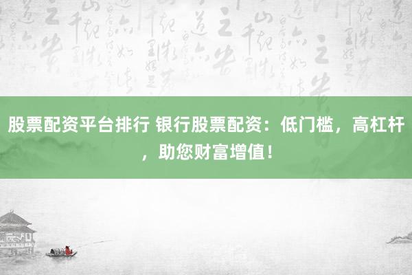 股票配资平台排行 银行股票配资：低门槛，高杠杆，助您财富增值！