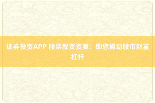 证券投资APP 股票配资资源：助您撬动股市财富杠杆