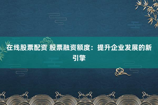 在线股票配资 股票融资额度：提升企业发展的新引擎