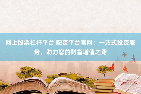 网上股票杠杆平台 配资平台官网：一站式投资服务，助力您的财富增值之路