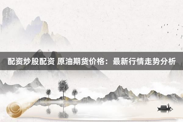 配资炒股配资 原油期货价格：最新行情走势分析