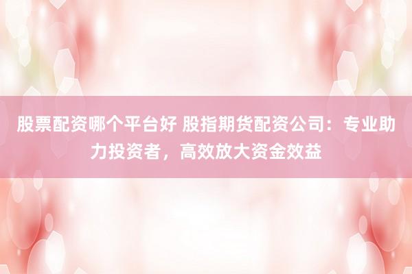 股票配资哪个平台好 股指期货配资公司：专业助力投资者，高效放大资金效益