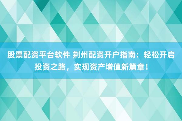 股票配资平台软件 荆州配资开户指南：轻松开启投资之路，实现资产增值新篇章！