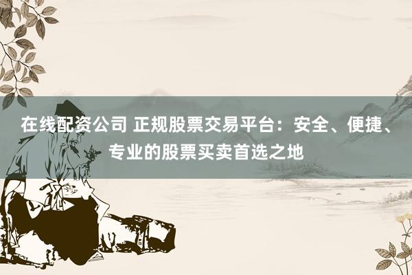 在线配资公司 正规股票交易平台：安全、便捷、专业的股票买卖首选之地