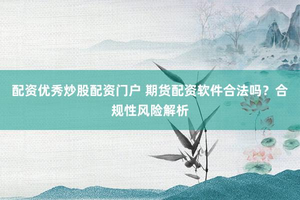 配资优秀炒股配资门户 期货配资软件合法吗?合规性风险解析