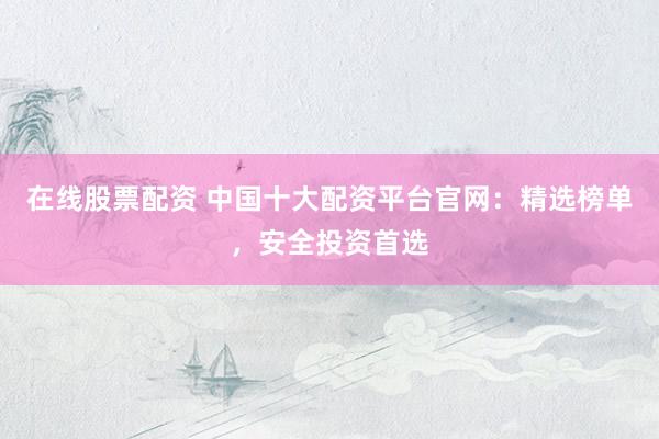 在线股票配资 中国十大配资平台官网：精选榜单，安全投资首选