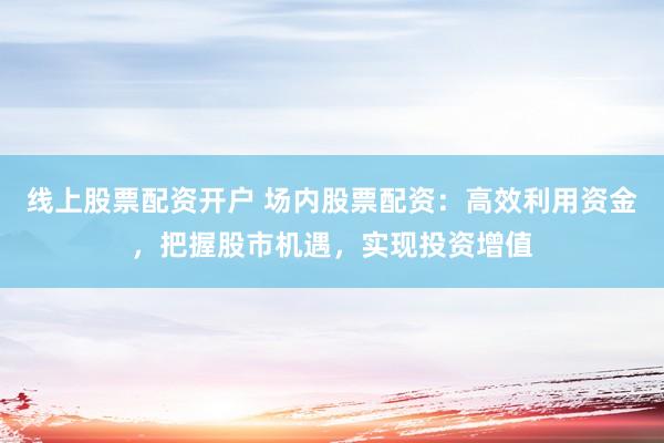 线上股票配资开户 场内股票配资：高效利用资金，把握股市机遇，实现投资增值