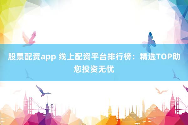 股票配资app 线上配资平台排行榜：精选TOP助您投资无忧