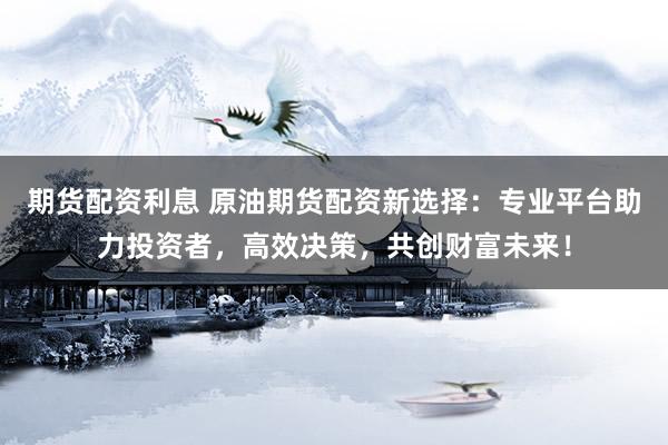 期货配资利息 原油期货配资新选择:专业平台助力投资者,高效决策,共创财富未来!