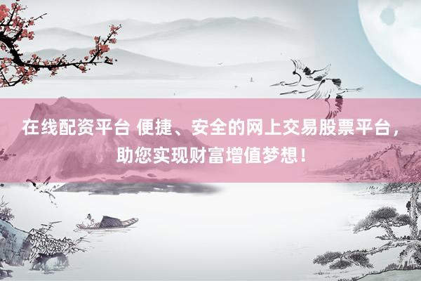 在线配资平台 便捷、安全的网上交易股票平台，助您实现财富增值梦想！