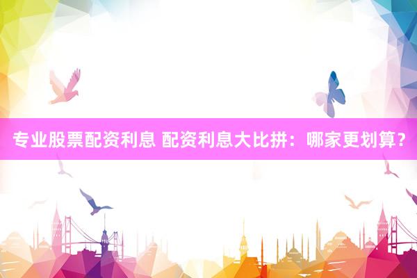 专业股票配资利息 配资利息大比拼：哪家更划算？