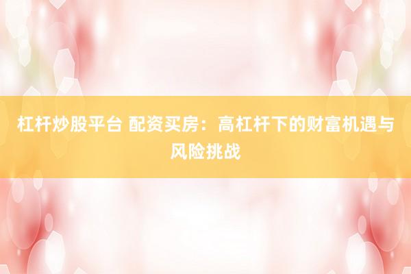 杠杆炒股平台 配资买房：高杠杆下的财富机遇与风险挑战